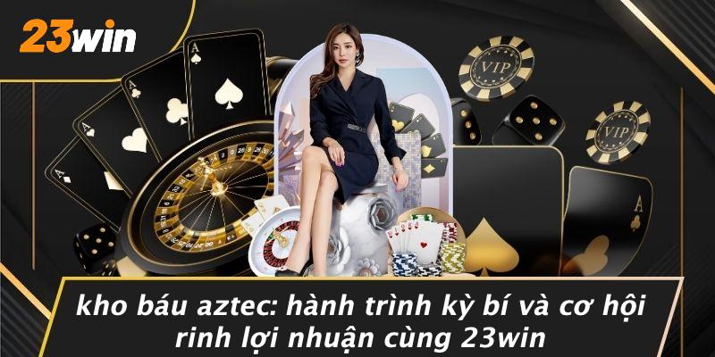KHO BÁU AZTEC: HÀNH TRÌNH KỲ BÍ VÀ CƠ HỘI RINH LỢI NHUẬN CÙNG 23WIN